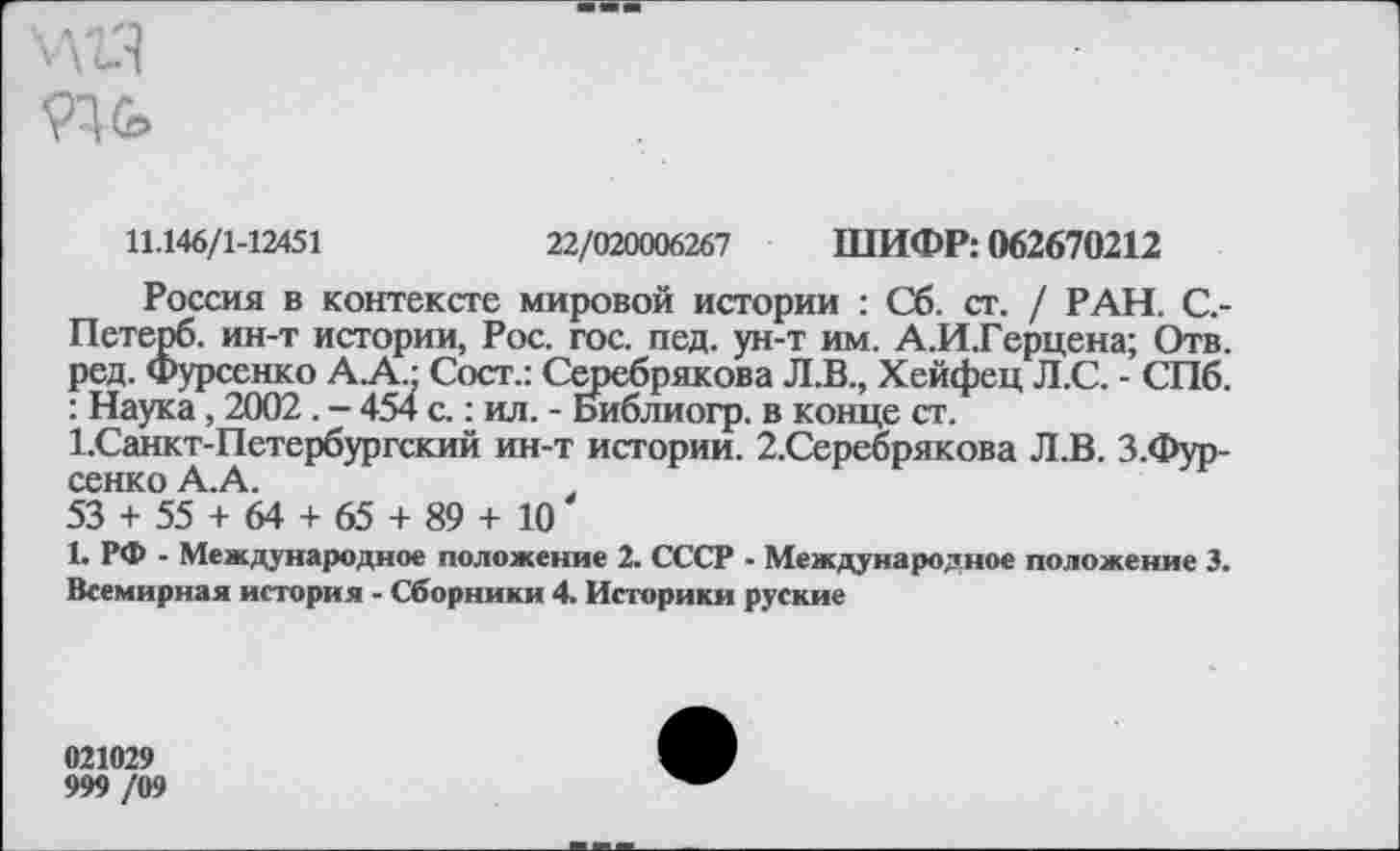 ﻿11.146/1-12451
22/020006267 ШИФР: 062670212
Россия в контексте мировой истории : Сб. ст. / РАН. С.-Петерб. ин-т истории, Рос. гос. пед. ун-т им. А.И.Герцена; Отв. ред. Фурсенко А.А.: Сост.: Серебрякова Л.В., Хейфец Л.С. - СПб. : Наука, 2002 . - 454 с.: ил. - Библиогр. в конце ст.
1.Санкт-Петербургский ин-т истории. 2.Серебрякова Л.В. З.Фур-сенко А.А.	.
53 + 55 + 64 + 65 + 89 + 10
1. РФ - Международное положение 2. СССР - Международное положение 3. Всемирная история - Сборники 4. Историки руские
021029
999 /09